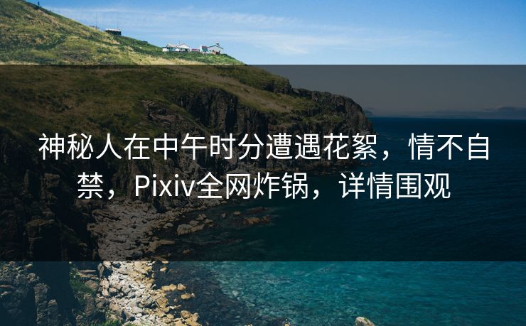 神秘人在中午时分遭遇花絮，情不自禁，Pixiv全网炸锅，详情围观