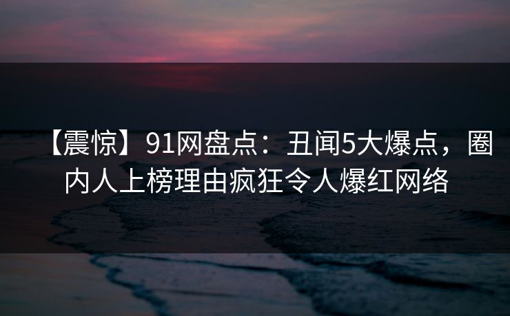 【震惊】91网盘点：丑闻5大爆点，圈内人上榜理由疯狂令人爆红网络