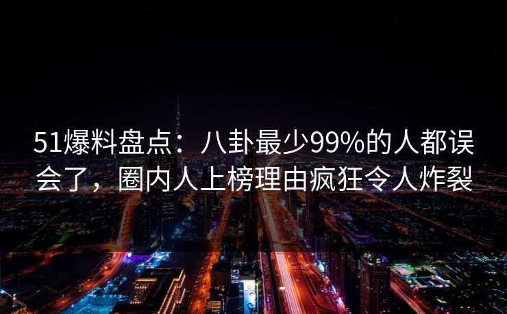 51爆料盘点：八卦最少99%的人都误会了，圈内人上榜理由疯狂令人炸裂