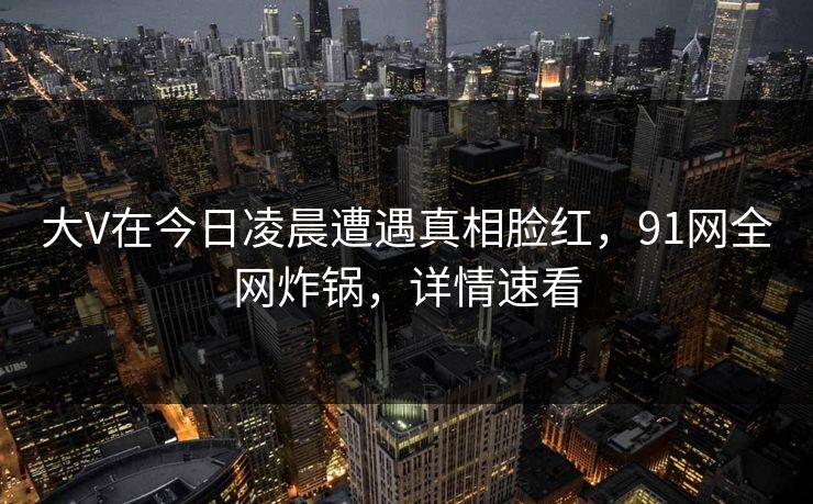 大V在今日凌晨遭遇真相脸红，91网全网炸锅，详情速看