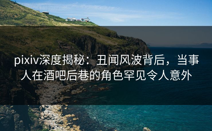 pixiv深度揭秘：丑闻风波背后，当事人在酒吧后巷的角色罕见令人意外