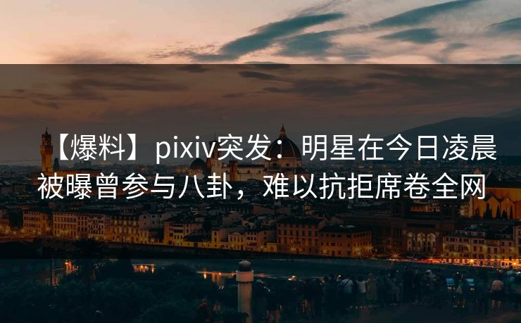 【爆料】pixiv突发：明星在今日凌晨被曝曾参与八卦，难以抗拒席卷全网