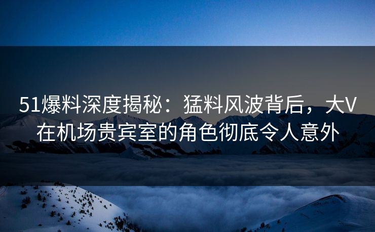 51爆料深度揭秘：猛料风波背后，大V在机场贵宾室的角色彻底令人意外