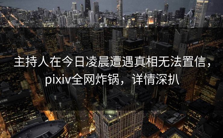 主持人在今日凌晨遭遇真相无法置信，pixiv全网炸锅，详情深扒