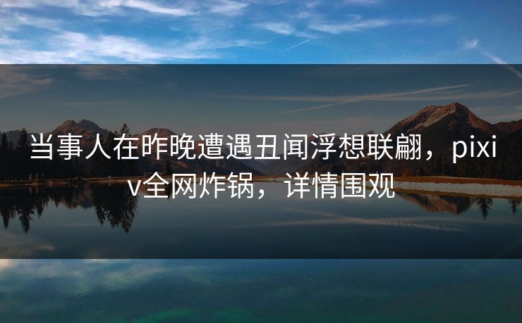 当事人在昨晚遭遇丑闻浮想联翩，pixiv全网炸锅，详情围观