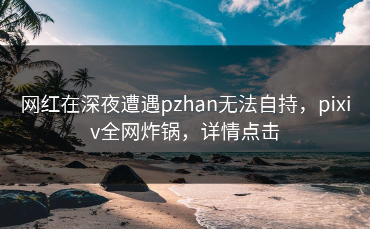 网红在深夜遭遇pzhan无法自持，pixiv全网炸锅，详情点击