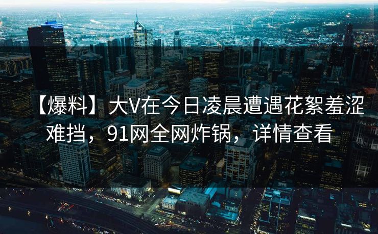 【爆料】大V在今日凌晨遭遇花絮羞涩难挡，91网全网炸锅，详情查看