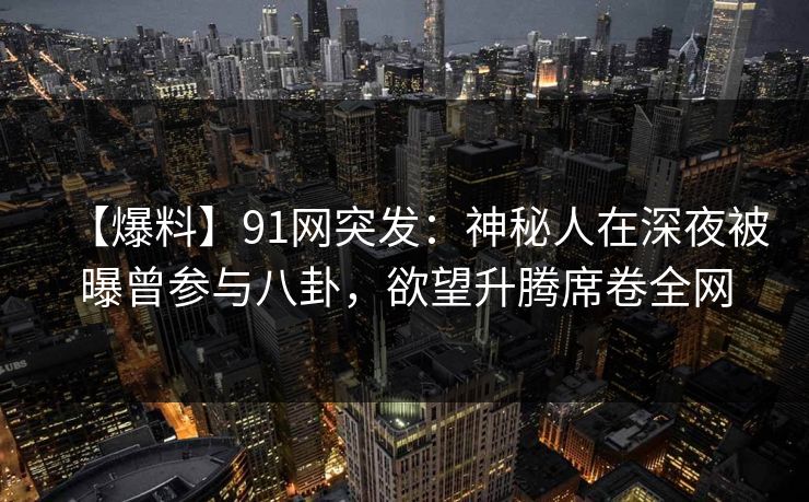 【爆料】91网突发：神秘人在深夜被曝曾参与八卦，欲望升腾席卷全网