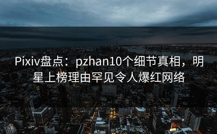 Pixiv盘点：pzhan10个细节真相，明星上榜理由罕见令人爆红网络