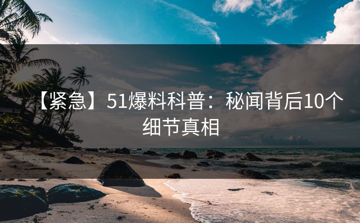 【紧急】51爆料科普：秘闻背后10个细节真相