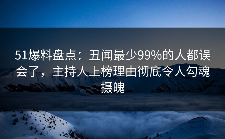 51爆料盘点：丑闻最少99%的人都误会了，主持人上榜理由彻底令人勾魂摄魄