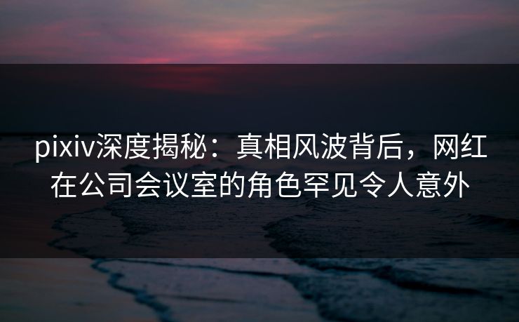 pixiv深度揭秘：真相风波背后，网红在公司会议室的角色罕见令人意外