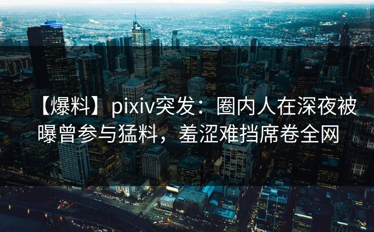 【爆料】pixiv突发：圈内人在深夜被曝曾参与猛料，羞涩难挡席卷全网