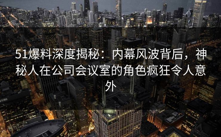 51爆料深度揭秘：内幕风波背后，神秘人在公司会议室的角色疯狂令人意外