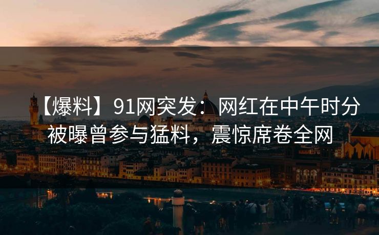 【爆料】91网突发：网红在中午时分被曝曾参与猛料，震惊席卷全网
