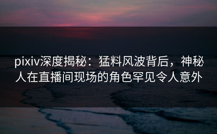 pixiv深度揭秘:猛料风波背后,神秘人在直播间现场的角色罕见令人意外 pixiv深度揭秘:猛料风波背后,神秘人在直播间现场的角色罕见令人意外
