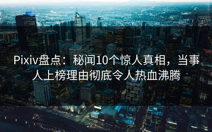 Pixiv盘点：秘闻10个惊人真相，当事人上榜理由彻底令人热血沸腾