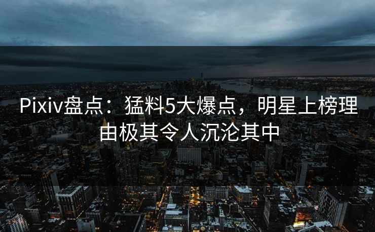 Pixiv盘点：猛料5大爆点，明星上榜理由极其令人沉沦其中