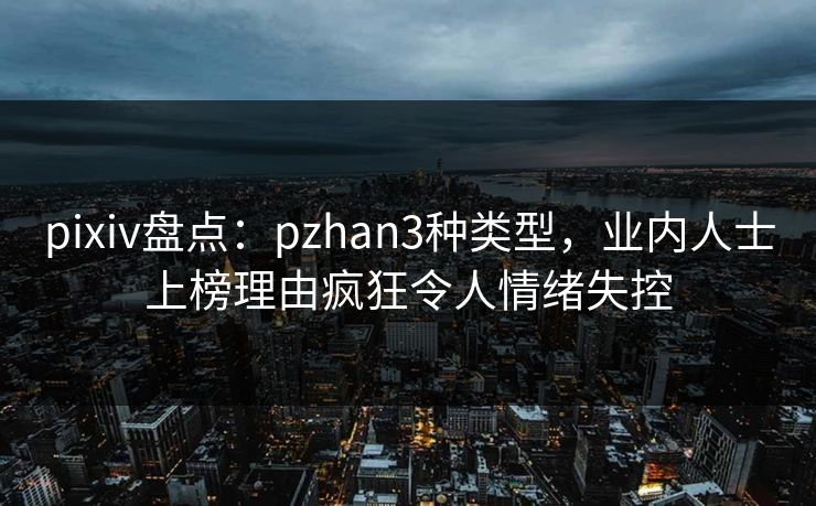 pixiv盘点：pzhan3种类型，业内人士上榜理由疯狂令人情绪失控