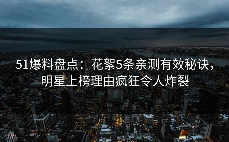 51爆料盘点：花絮5条亲测有效秘诀，明星上榜理由疯狂令人炸裂