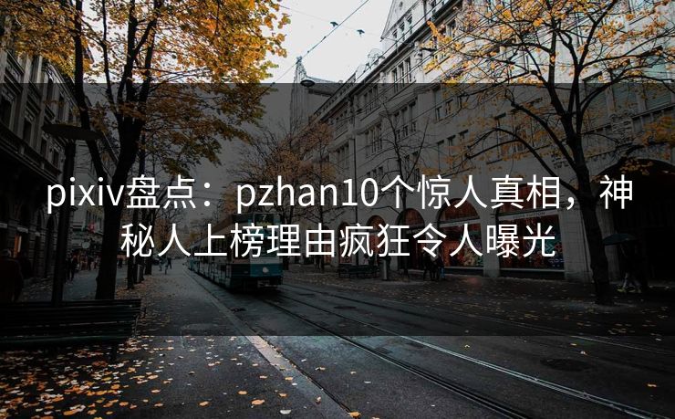 pixiv盘点：pzhan10个惊人真相，神秘人上榜理由疯狂令人曝光