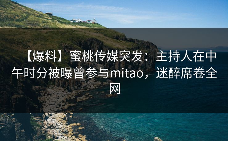 【爆料】蜜桃传媒突发：主持人在中午时分被曝曾参与mitao，迷醉席卷全网