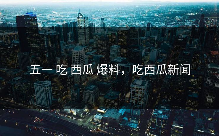 五一 吃 西瓜 爆料，吃西瓜新闻