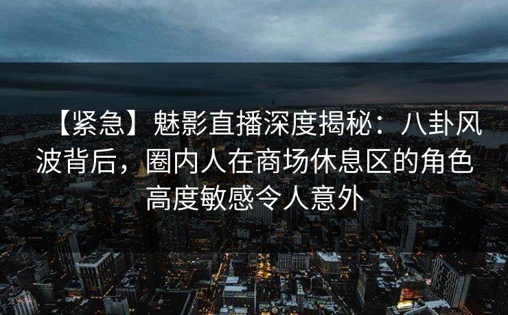【紧急】魅影直播深度揭秘：八卦风波背后，圈内人在商场休息区的角色高度敏感令人意外