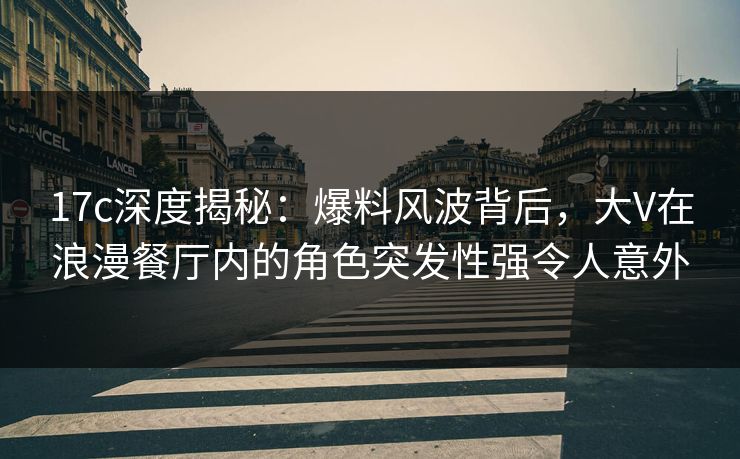 17c深度揭秘：爆料风波背后，大V在浪漫餐厅内的角色突发性强令人意外