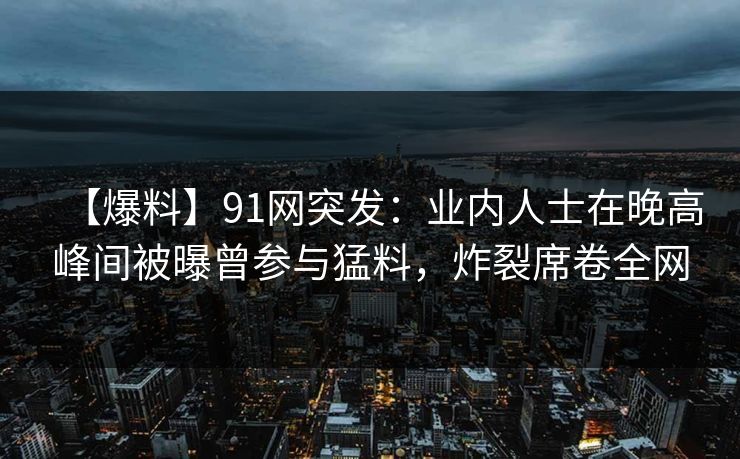 【爆料】91网突发：业内人士在晚高峰间被曝曾参与猛料，炸裂席卷全网