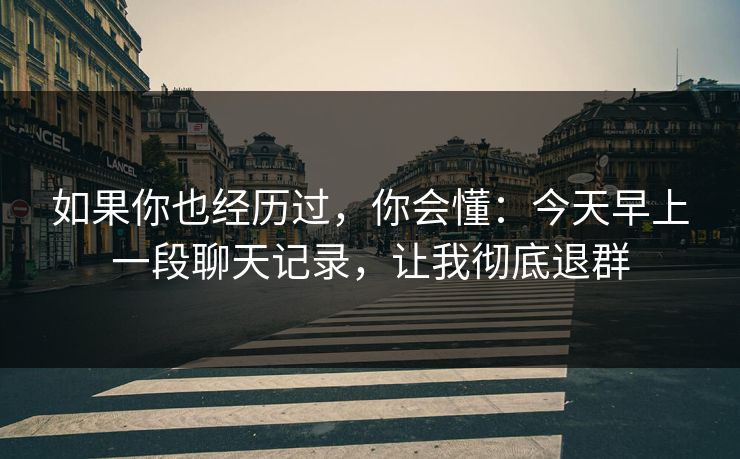 如果你也经历过，你会懂：今天早上一段聊天记录，让我彻底退群
