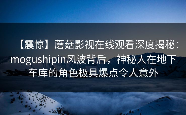 【震惊】蘑菇影视在线观看深度揭秘：mogushipin风波背后，神秘人在地下车库的角色极具爆点令人意外