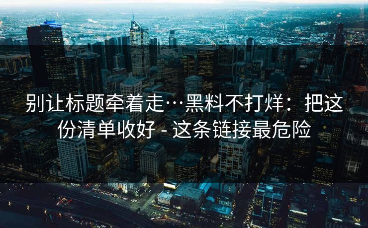 别让标题牵着走…黑料不打烊：把这份清单收好 - 这条链接最危险