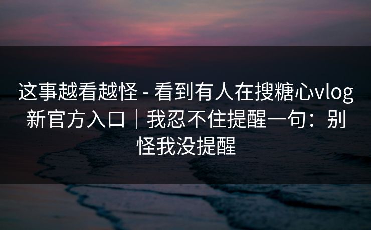 这事越看越怪 - 看到有人在搜糖心vlog新官方入口｜我忍不住提醒一句：别怪我没提醒