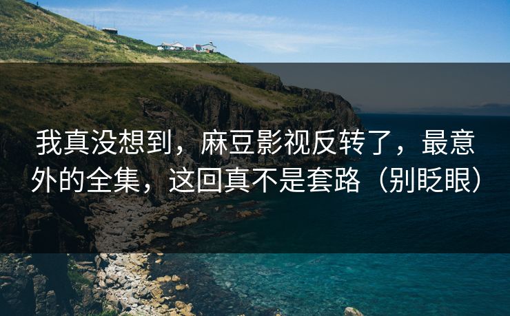 我真没想到，麻豆影视反转了，最意外的全集，这回真不是套路（别眨眼）