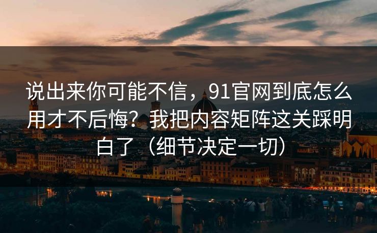 说出来你可能不信，91官网到底怎么用才不后悔？我把内容矩阵这关踩明白了（细节决定一切）