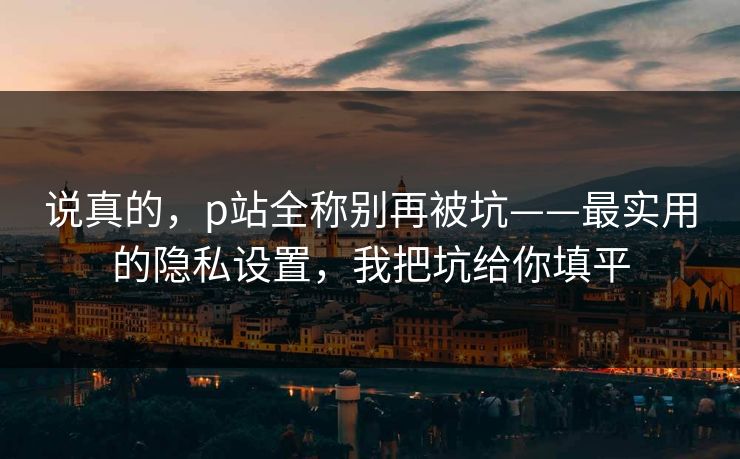 说真的，p站全称别再被坑——最实用的隐私设置，我把坑给你填平