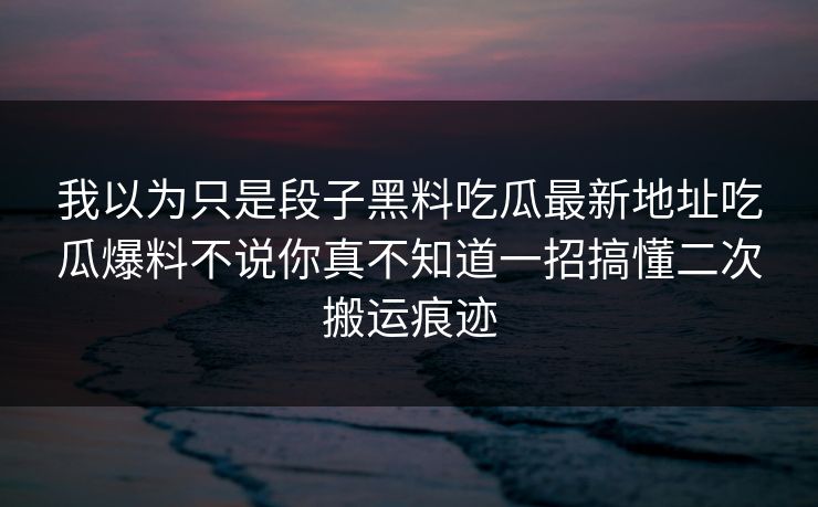 我以为只是段子黑料吃瓜最新地址吃瓜爆料不说你真不知道一招搞懂二次搬运痕迹