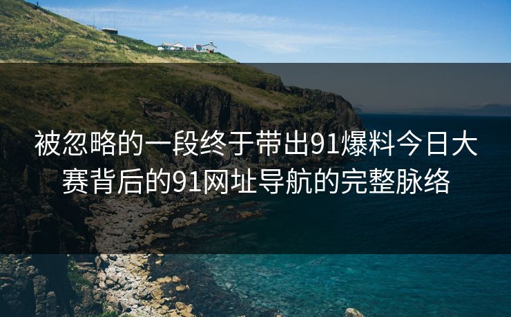 被忽略的一段终于带出91爆料今日大赛背后的91网址导航的完整脉络