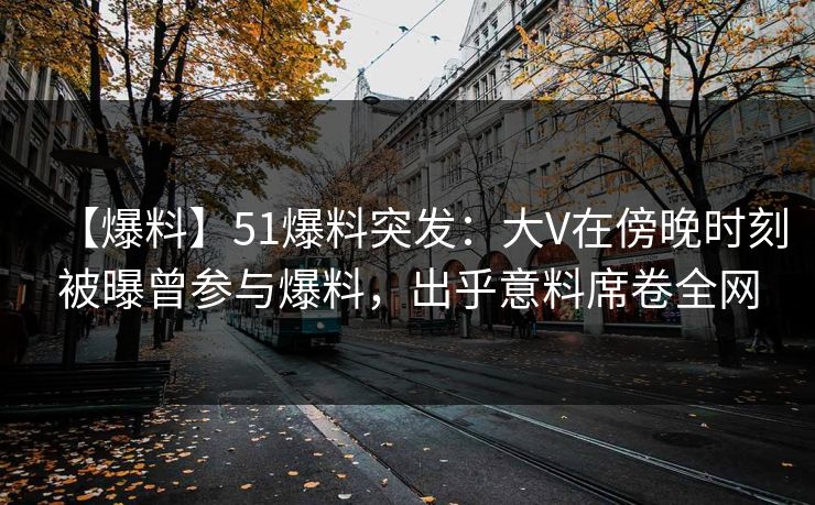 【爆料】51爆料突发：大V在傍晚时刻被曝曾参与爆料，出乎意料席卷全网