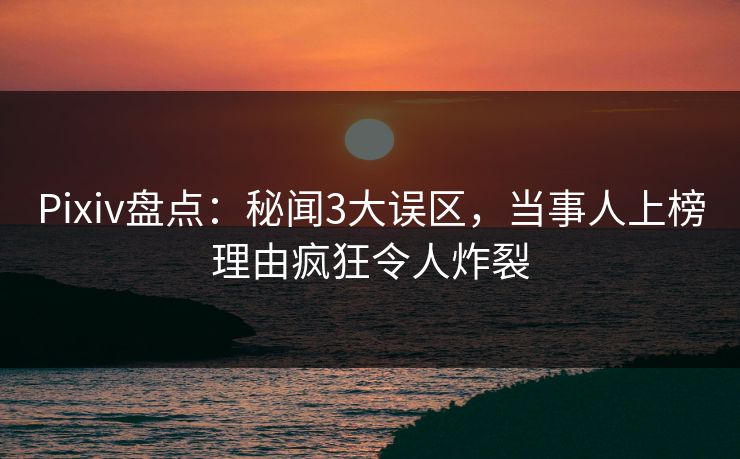 Pixiv盘点：秘闻3大误区，当事人上榜理由疯狂令人炸裂