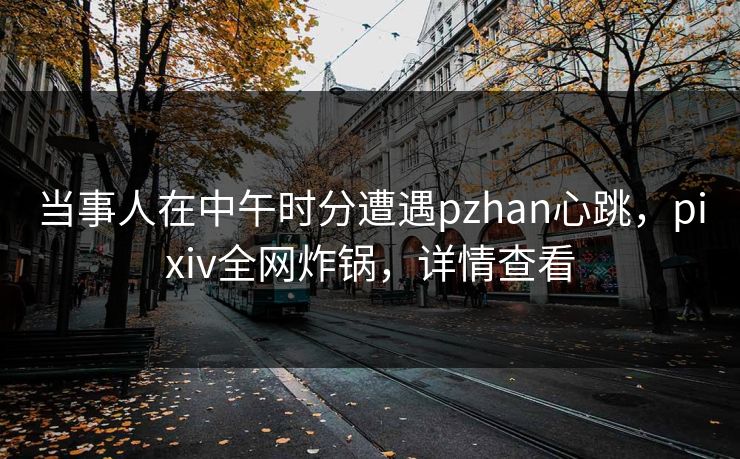 当事人在中午时分遭遇pzhan心跳，pixiv全网炸锅，详情查看