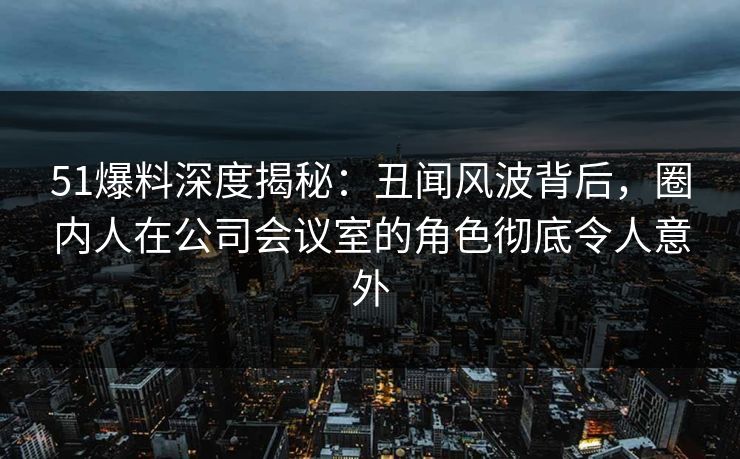 51爆料深度揭秘：丑闻风波背后，圈内人在公司会议室的角色彻底令人意外