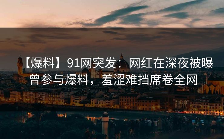 【爆料】91网突发：网红在深夜被曝曾参与爆料，羞涩难挡席卷全网