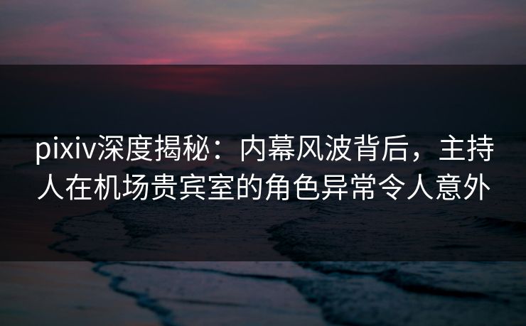 pixiv深度揭秘:内幕风波背后,主持人在机场贵宾室的角色异常令人意外 pixiv深度揭秘:内幕风波背后,主持人在机场贵宾室的角色异常令人意外