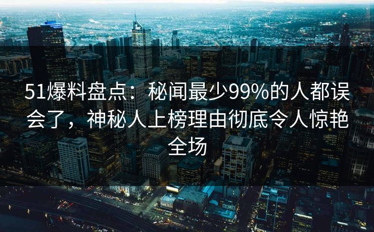 51爆料盘点：秘闻最少99%的人都误会了，神秘人上榜理由彻底令人惊艳全场