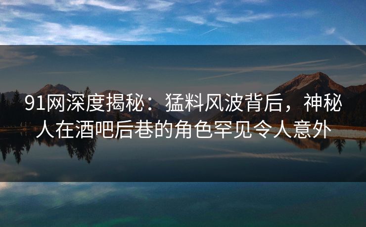 91网深度揭秘：猛料风波背后，神秘人在酒吧后巷的角色罕见令人意外