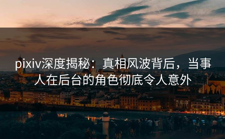 pixiv深度揭秘：真相风波背后，当事人在后台的角色彻底令人意外