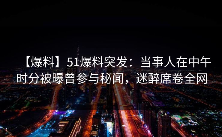 【爆料】51爆料突发：当事人在中午时分被曝曾参与秘闻，迷醉席卷全网