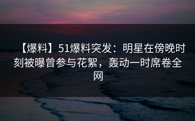 【爆料】51爆料突发：明星在傍晚时刻被曝曾参与花絮，轰动一时席卷全网